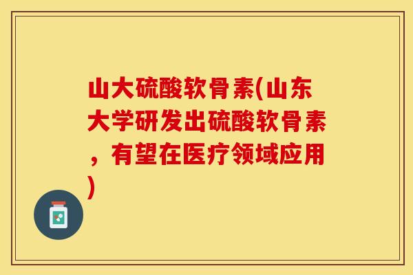 山大硫酸软骨素(山东大学研发出硫酸软骨素，有望在医疗领域应用)