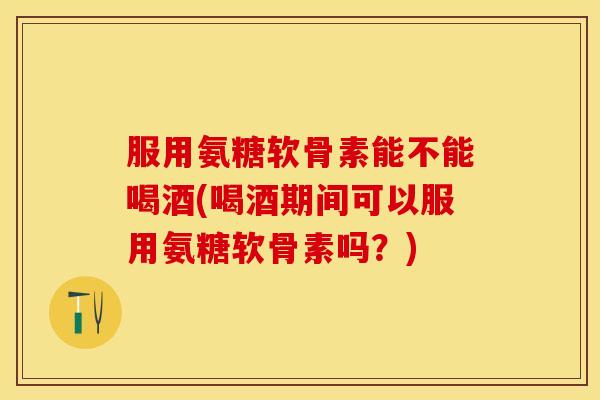 服用氨糖软骨素能不能喝酒(喝酒期间可以服用氨糖软骨素吗？)