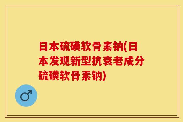 日本硫磺软骨素钠(日本发现新型抗衰老成分硫磺软骨素钠)