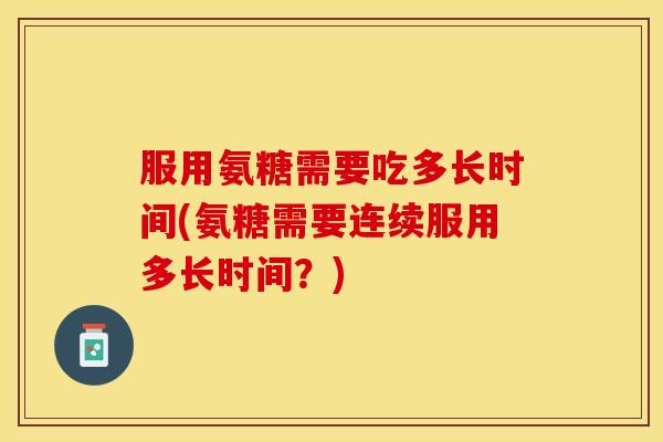 服用氨糖需要吃多长时间(氨糖需要连续服用多长时间？)
