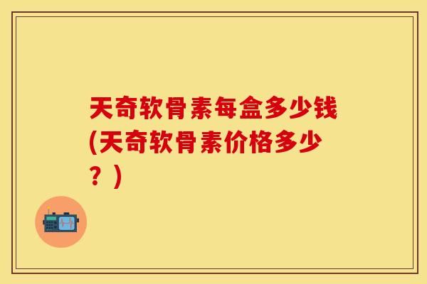 天奇软骨素每盒多少钱(天奇软骨素价格多少？)