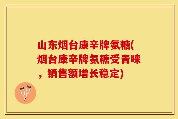 山东烟台康辛牌氨糖(烟台康辛牌氨糖受青睐，销售额增长稳定)
