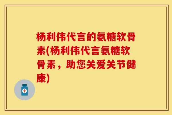 杨利伟代言的氨糖软骨素(杨利伟代言氨糖软骨素，助您关爱关节健康)