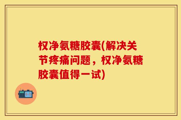 权净氨糖胶囊(解决关节疼痛问题，权净氨糖胶囊值得一试)