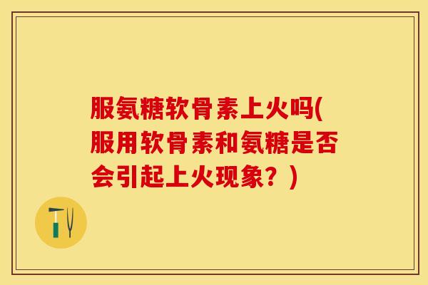 服氨糖软骨素上火吗(服用软骨素和氨糖是否会引起上火现象？)
