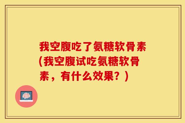 我空腹吃了氨糖软骨素(我空腹试吃氨糖软骨素，有什么效果？)