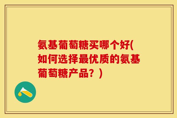 氨基葡萄糖买哪个好(如何选择最优质的氨基葡萄糖产品？)