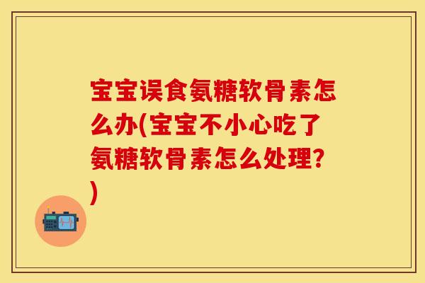 宝宝误食氨糖软骨素怎么办(宝宝不小心吃了氨糖软骨素怎么处理？)