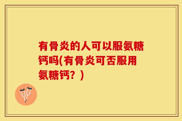 有骨炎的人可以服氨糖钙吗(有骨炎可否服用氨糖钙？)