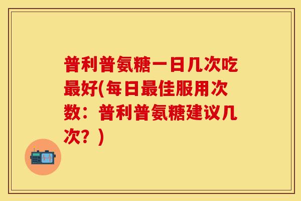 普利普氨糖一日几次吃最好(每日最佳服用次数：普利普氨糖建议几次？)