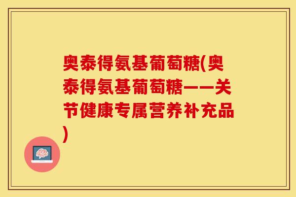 奥泰得氨基葡萄糖(奥泰得氨基葡萄糖——关节健康专属营养补充品)