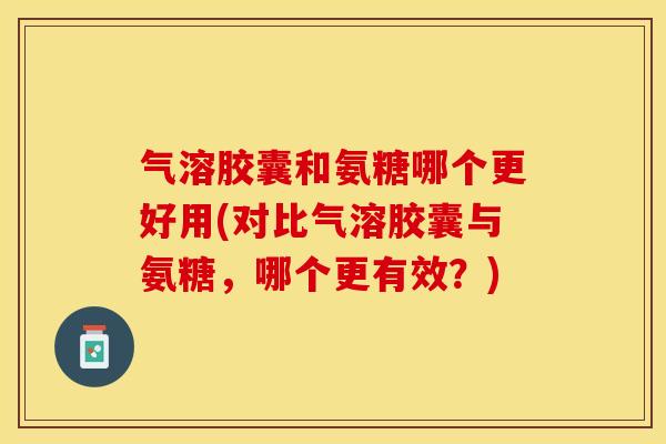 气溶胶囊和氨糖哪个更好用(对比气溶胶囊与氨糖，哪个更有效？)