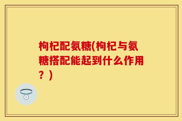 枸杞配氨糖(枸杞与氨糖搭配能起到什么作用？)