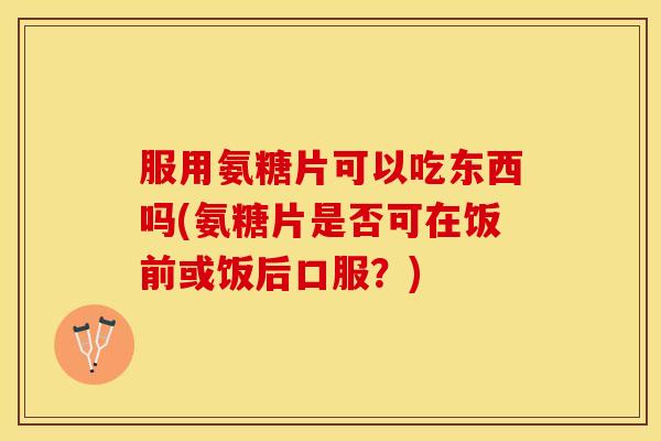服用氨糖片可以吃东西吗(氨糖片是否可在饭前或饭后口服？)