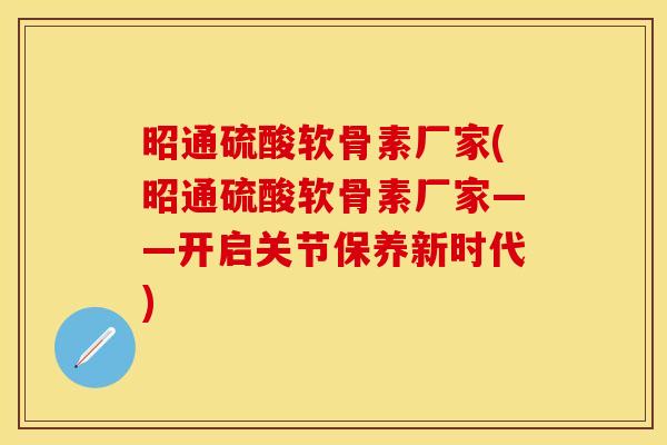 昭通硫酸软骨素厂家(昭通硫酸软骨素厂家——开启关节保养新时代)