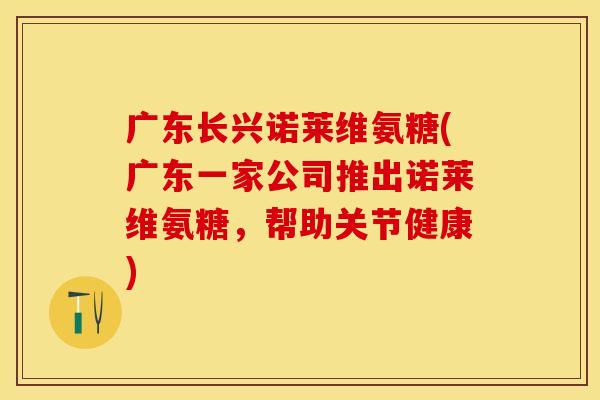 广东长兴诺莱维氨糖(广东一家公司推出诺莱维氨糖，帮助关节健康)
