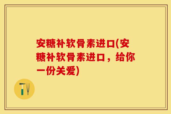 安糖补软骨素进口(安糖补软骨素进口，给你一份关爱)