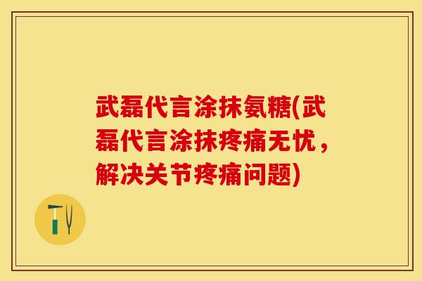 武磊代言涂抹氨糖(武磊代言涂抹疼痛无忧，解决关节疼痛问题)