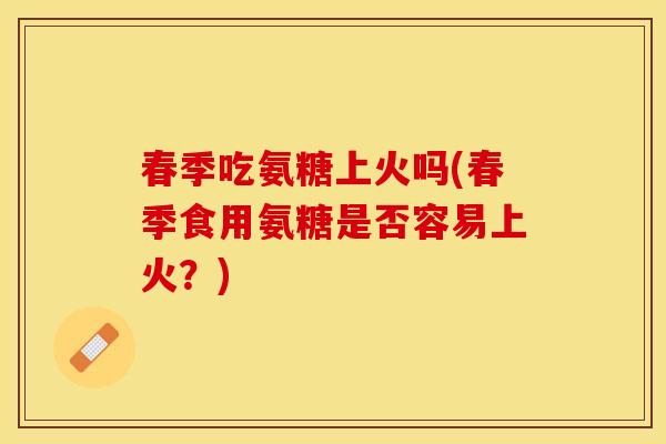 春季吃氨糖上火吗(春季食用氨糖是否容易上火？)
