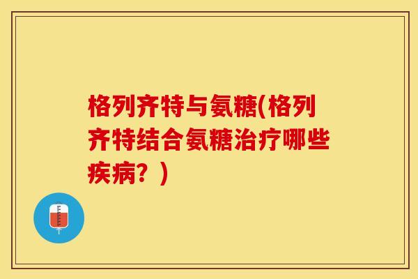 格列齐特与氨糖(格列齐特结合氨糖治疗哪些疾病？)-第1张图片-关节保镖