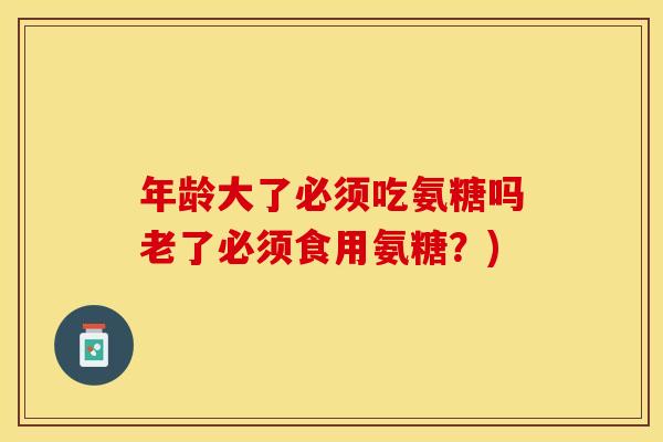 年龄大了必须吃氨糖吗老了必须食用氨糖？)
