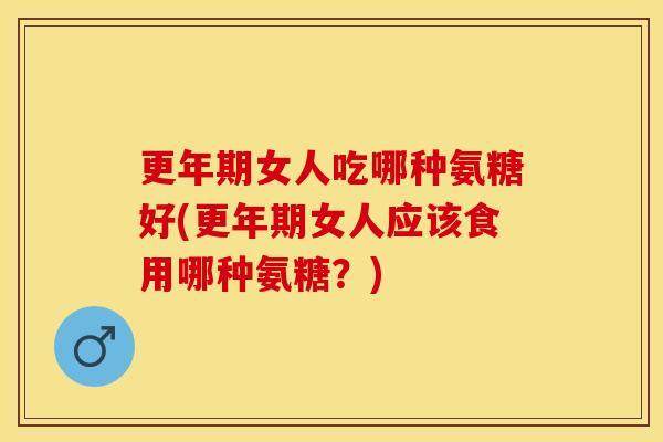 更年期女人吃哪种氨糖好(更年期女人应该食用哪种氨糖？)