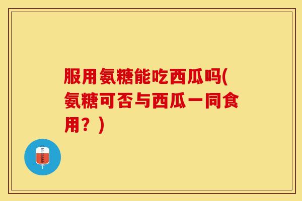 服用氨糖能吃西瓜吗(氨糖可否与西瓜一同食用？)