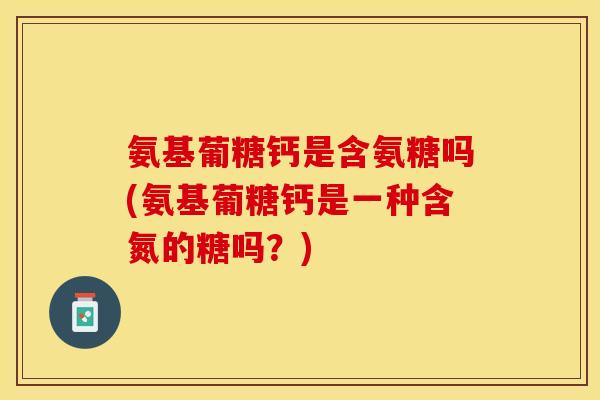 氨基葡糖钙是含氨糖吗(氨基葡糖钙是一种含氮的糖吗？)-第1张图片-关节保镖