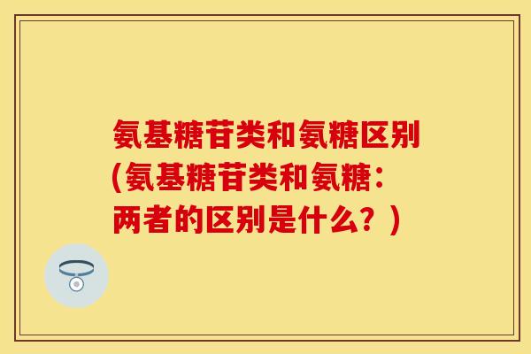氨基糖苷类和氨糖区别(氨基糖苷类和氨糖：两者的区别是什么？)