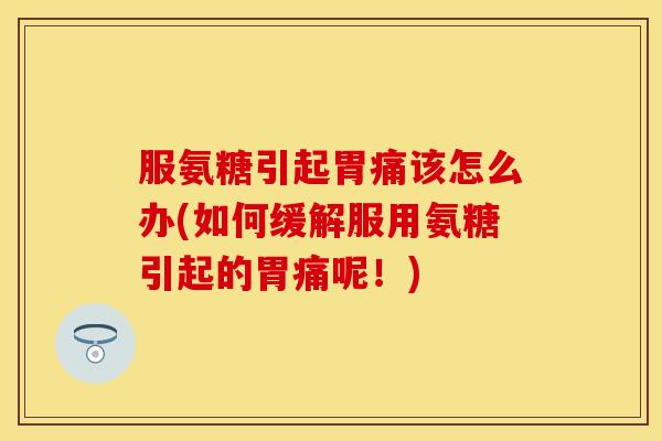 服氨糖引起胃痛该怎么办(如何缓解服用氨糖引起的胃痛呢！)