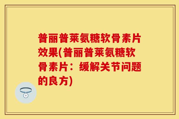 普丽普莱氨糖软骨素片效果(普丽普莱氨糖软骨素片：缓解关节问题的良方)