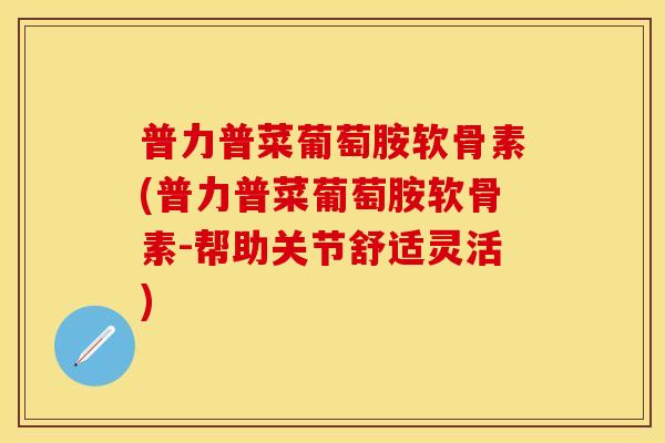 普力普菜葡萄胺软骨素(普力普菜葡萄胺软骨素-帮助关节舒适灵活)