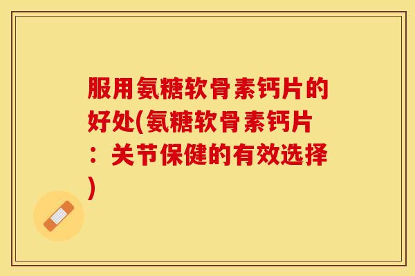 服用氨糖软骨素钙片的好处(氨糖软骨素钙片：关节保健的有效选择)