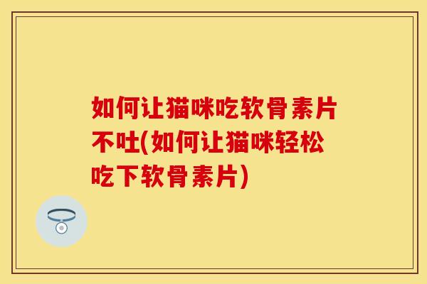 如何让猫咪吃软骨素片不吐(如何让猫咪轻松吃下软骨素片)