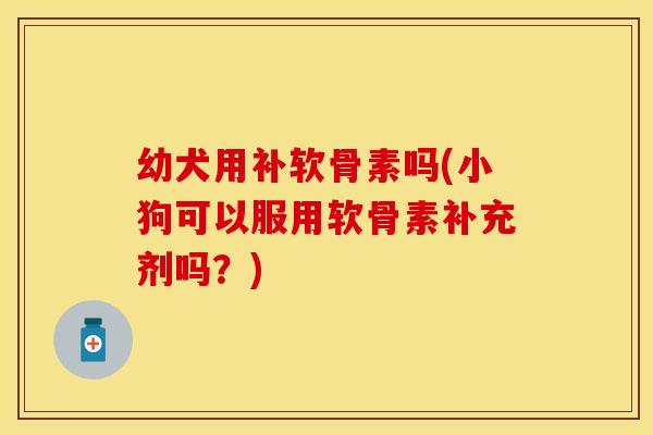 幼犬用补软骨素吗(小狗可以服用软骨素补充剂吗？)