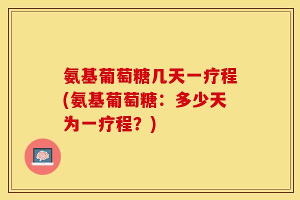 氨基葡萄糖几天一疗程(氨基葡萄糖：多少天为一疗程？)
