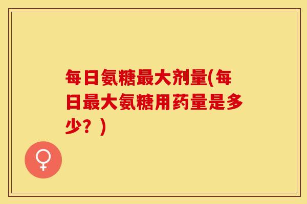 每日氨糖最大剂量(每日最大氨糖用药量是多少?)-第1张图片-关节保镖 每日氨糖最大剂量(每日最大氨糖用药量是多少?)-第1张图片-关节保镖