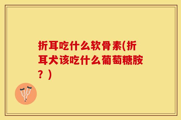 折耳吃什么软骨素(折耳犬该吃什么葡萄糖胺？)