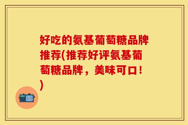 好吃的氨基葡萄糖品牌推荐(推荐好评氨基葡萄糖品牌，美味可口！)