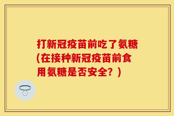 打新冠疫苗前吃了氨糖(在接种新冠疫苗前食用氨糖是否安全？)