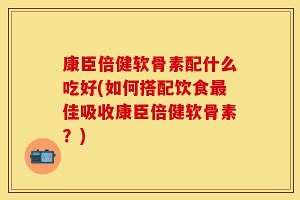 康臣倍健软骨素配什么吃好(如何搭配饮食最佳吸收康臣倍健软骨素？)