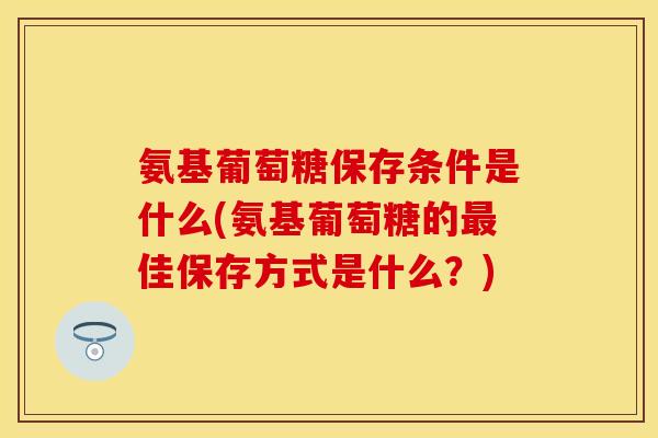 氨基葡萄糖保存条件是什么(氨基葡萄糖的最佳保存方式是什么？)-第1张图片-关节保镖