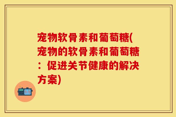 宠物软骨素和葡萄糖(宠物的软骨素和葡萄糖：促进关节健康的解决方案)