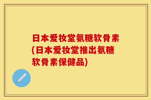 日本爱妆堂氨糖软骨素(日本爱妆堂推出氨糖软骨素保健品)