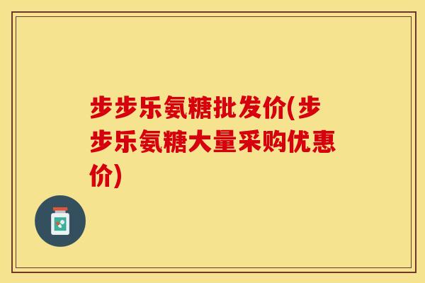 步步乐氨糖批发价(步步乐氨糖大量采购优惠价)-第1张图片-关节保镖