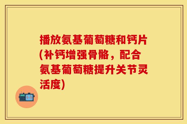 播放氨基葡萄糖和钙片(补钙增强骨骼，配合氨基葡萄糖提升关节灵活度)