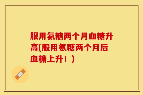 服用氨糖两个月血糖升高(服用氨糖两个月后血糖上升！)