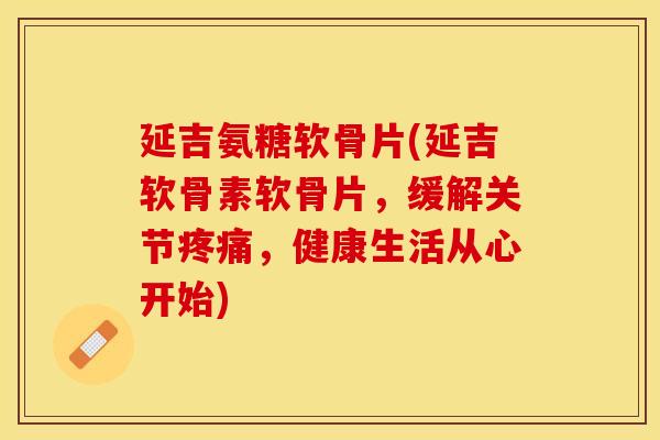 延吉氨糖软骨片(延吉软骨素软骨片，缓解关节疼痛，健康生活从心开始)