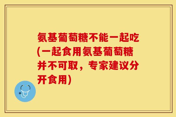 氨基葡萄糖不能一起吃(一起食用氨基葡萄糖并不可取，专家建议分开食用)