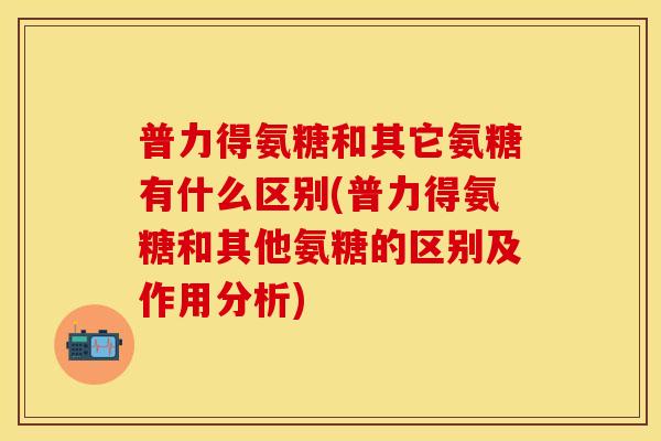 普力得氨糖和其它氨糖有什么区别(普力得氨糖和其他氨糖的区别及作用分析)
